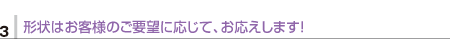 3.形状はお客様のご要望に応じて、お応えします！