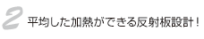 2.平均した加熱ができる反射板設計！